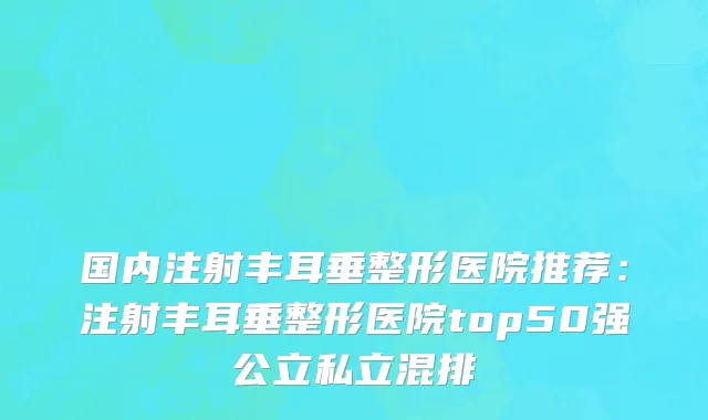 国内注射丰耳垂整形医院推荐：注射丰耳垂整形医院top50强公立私立混排