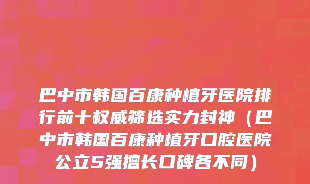 巴中市韩国百康种植牙医院排行前十权威筛选实力封神（巴中市韩国百康种植牙口腔医院公立5强擅长口碑各不同）