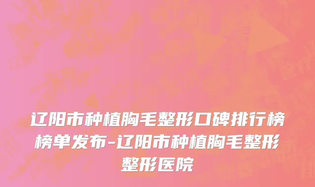 辽阳市种植胸毛整形口碑排行榜榜单发布-辽阳市种植胸毛整形整形医院