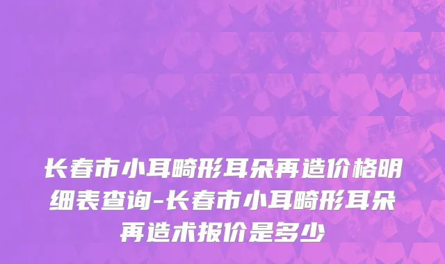 长春市小耳畸形耳朵再造价格明细表查询-长春市小耳畸形耳朵再造术报价是多少