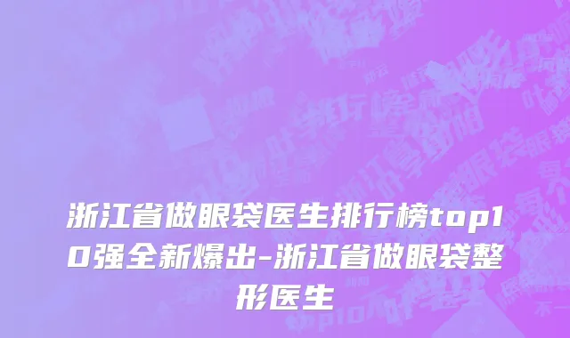 浙江省做眼袋医生排行榜top10强全新爆出-浙江省做眼袋整形医生