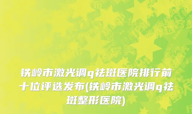 铁岭市激光调q祛斑医院排行前十位评选发布(铁岭市激光调q祛斑整形医院)