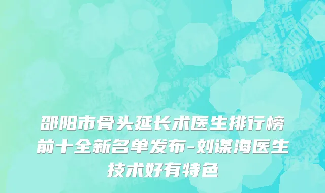 邵阳市骨头延长术医生排行榜前十全新名单发布-刘谋海医生技术好有特色