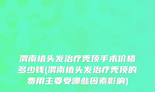 渭南植头发治疗秃顶手术价格多少钱(渭南植头发治疗秃顶的费用主要受哪些因素影响)