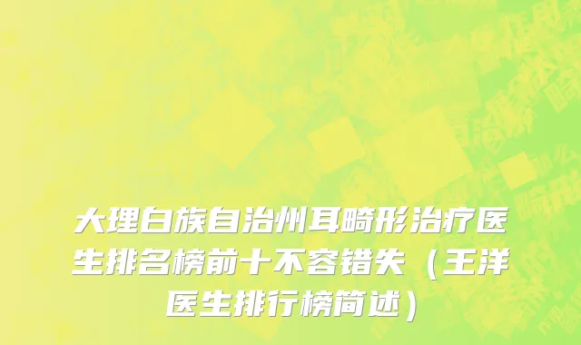 大理白族自治州耳畸形治疗医生排名榜前十不容错失（王洋医生排行榜简述）