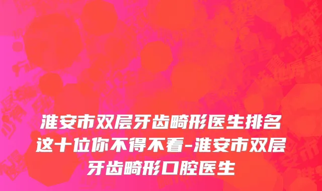 淮安市双层牙齿畸形医生排名这十位你不得不看-淮安市双层牙齿畸形口腔医生