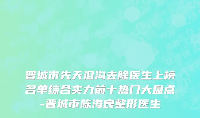 晋城市先天泪沟去除医生上榜名单综合实力前十热门大盘点-晋城市陈海良整形医生