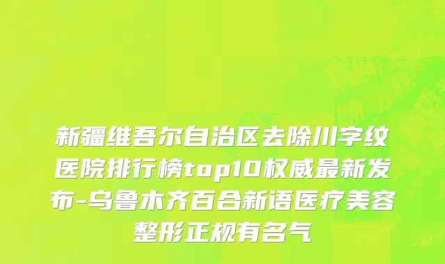 新疆维吾尔自治区去除川字纹医院排行榜top10权威最新发布-乌鲁木齐百合新语医疗美容整形正规有名气