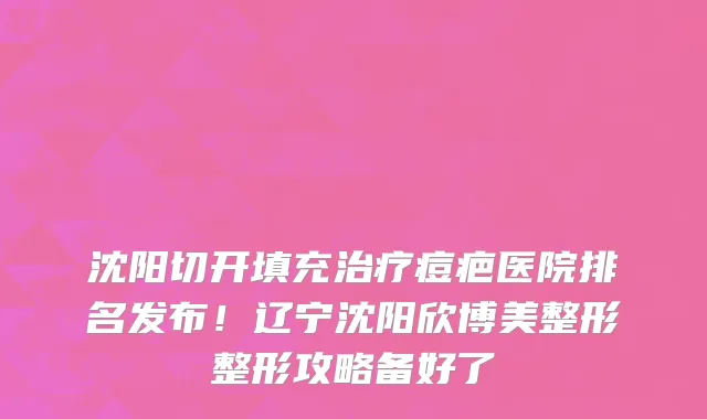 沈阳切开填充治疗痘疤医院排名发布！辽宁沈阳欣博美整形整形攻略备好了
