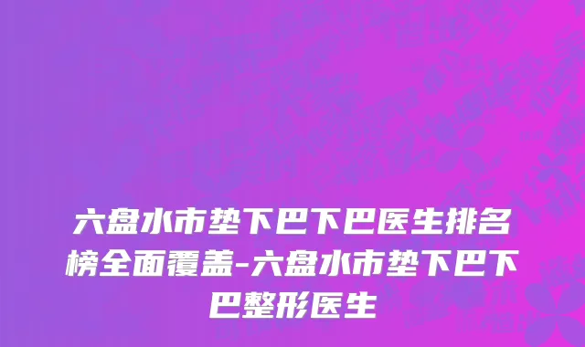 六盘水市垫下巴下巴医生排名榜全面覆盖-六盘水市垫下巴下巴整形医生