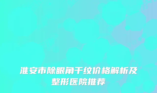 淮安市除眼角干纹价格解析及整形医院推荐