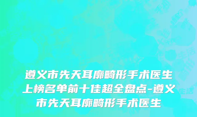 遵义市先天耳廓畸形手术医生上榜名单前十佳超全盘点-遵义市先天耳廓畸形手术医生