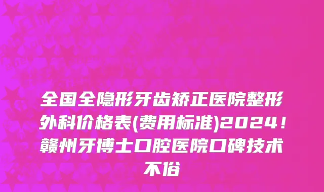 全国全隐形牙齿矫正医院整形外科价格表(费用标准)2024!赣州牙博士口腔医院口碑技术不俗