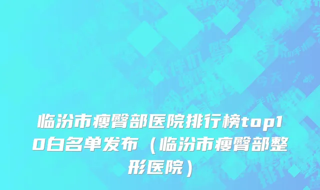 临汾市瘦臀部医院排行榜top10白名单发布（临汾市瘦臀部整形医院）