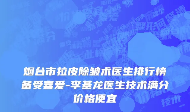 烟台市拉皮除皱术医生排行榜备受喜爱-李基龙医生技术满分价格便宜