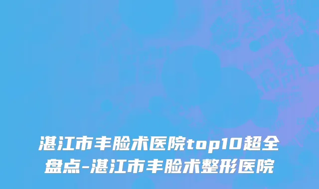 湛江市丰脸术医院top10超全盘点-湛江市丰脸术整形医院