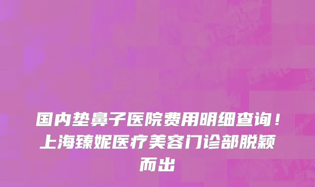 国内垫鼻子医院费用明细查询!上海臻妮医疗美容门诊部脱颖而出