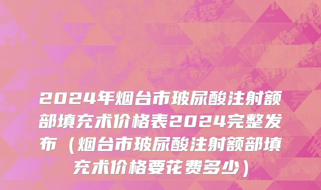 2024年烟台市玻尿酸注射额部填充术价格表2024完整发布（烟台市玻尿酸注射额部填充术价格要花费多少）