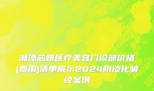 湘潭芯妍医疗美容门诊部价格(费用)清单展示2024附淡化皱纹案例