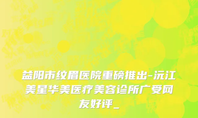 益阳市纹眉医院重磅推出-沅江美星华美医疗美容诊所广受网友好评_