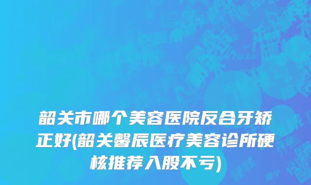 韶关市哪个美容医院反合牙矫正好(韶关馨辰医疗美容诊所硬核推荐入股不亏)