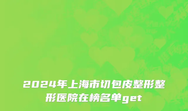 2024年上海市切包皮整形整形医院在榜名单get