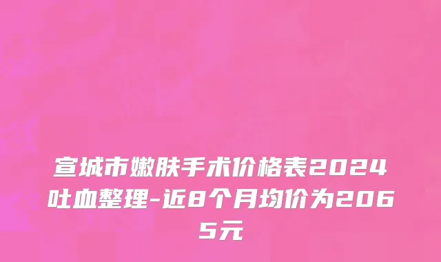 宣城市嫩肤手术价格表2024吐血整理-近8个月均价为2065元