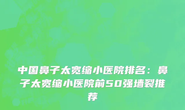 中国鼻子太宽缩小医院排名：鼻子太宽缩小医院前50强墙裂推荐
