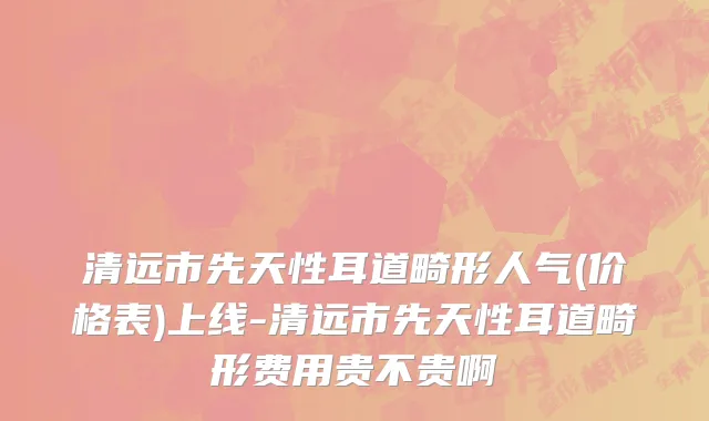 清远市先天性耳道畸形人气(价格表)上线-清远市先天性耳道畸形费用贵不贵啊