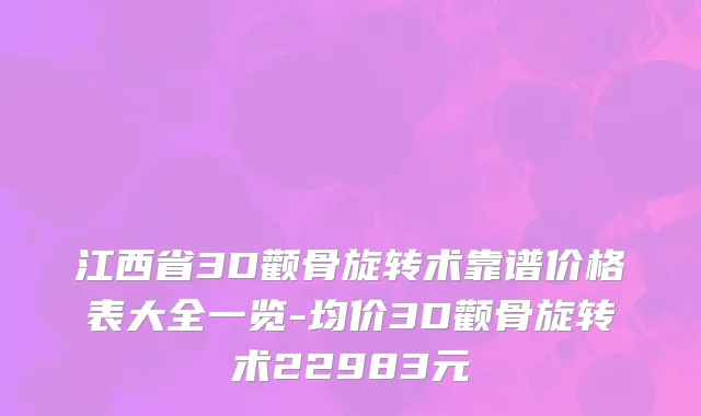 江西省3D颧骨旋转术靠谱价格表大全一览-均价3D颧骨旋转术22983元