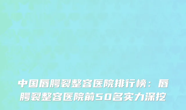 中国唇腭裂整容医院排行榜：唇腭裂整容医院前50名实力深挖