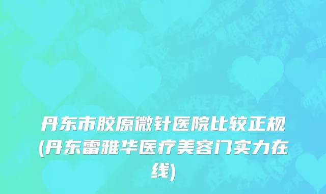 丹东市胶原微针医院比较正规(丹东雷雅华医疗美容门实力在线)