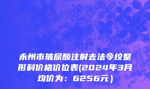 永州市玻尿酸注射去法令纹整形科价格价位表(2024年3月均价为：6256元）