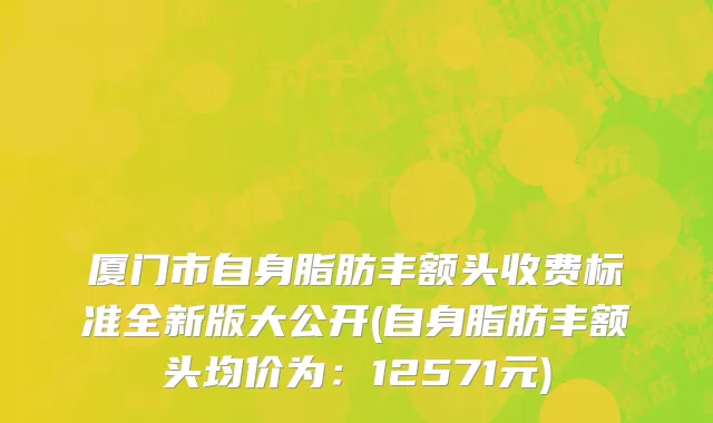 厦门市自身脂肪丰额头收费标准全新版大公开(自身脂肪丰额头均价为：12571元)