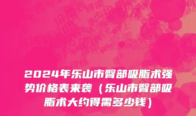 2024年乐山市臀部吸脂术强势价格表来袭（乐山市臀部吸脂术大约得需多少钱）