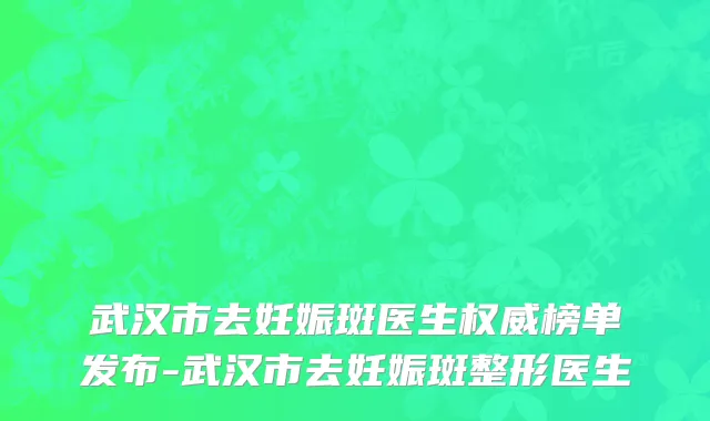 武汉市去妊娠斑医生权威榜单发布-武汉市去妊娠斑整形医生