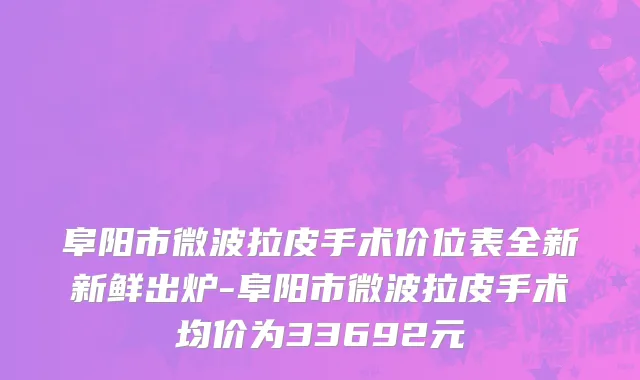 阜阳市微波拉皮手术价位表全新新鲜出炉-阜阳市微波拉皮手术均价为33692元
