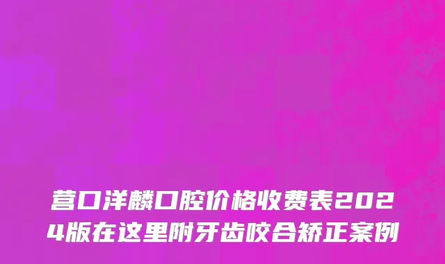 营口洋麟口腔价格收费表2024版在这里附牙齿咬合矫正案例