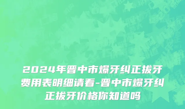 2024年晋中市爆牙纠正拔牙费用表明细请看-晋中市爆牙纠正拔牙价格你知道吗
