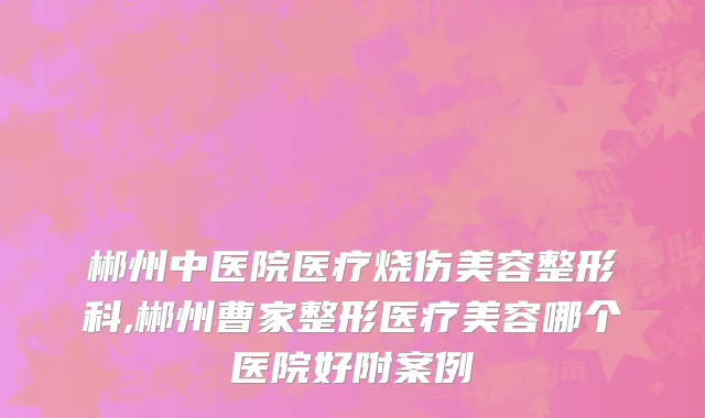 郴州中医院医疗烧伤美容整形科,郴州曹家整形医疗美容哪个医院好附案例