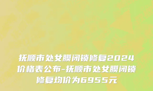 抚顺市处女膜闭锁修复2024价格表公布-抚顺市处女膜闭锁修复均价为6955元