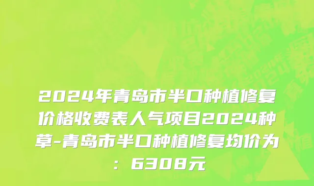 2024年青岛市半口种植修复价格收费表人气项目2024种草-青岛市半口种植修复均价为：6308元