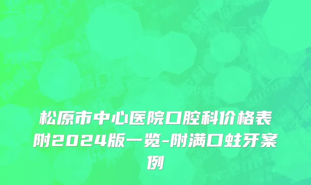 松原市中心医院口腔科价格表附2024版一览-附满口蛀牙案例