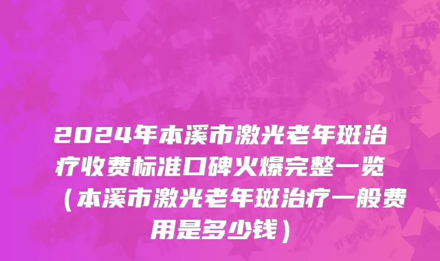 2024年本溪市激光老年斑治疗收费标准口碑火爆完整一览（本溪市激光老年斑治疗一般费用是多少钱）