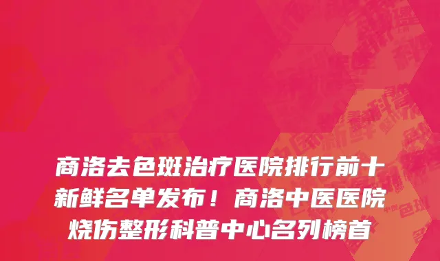 商洛去色斑治疗医院排行前十新鲜名单发布！商洛中医医院烧伤整形科普中心名列榜首