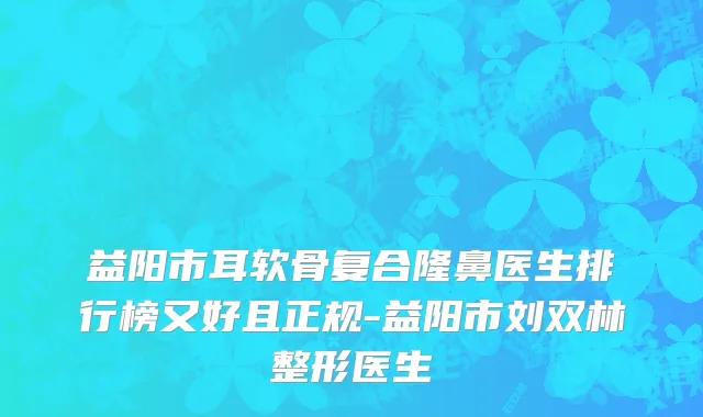 益阳市耳软骨复合隆鼻医生排行榜又好且正规-益阳市刘双林整形医生