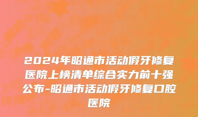 2024年昭通市活动假牙修复医院上榜清单综合实力前十强公布-昭通市活动假牙修复口腔医院