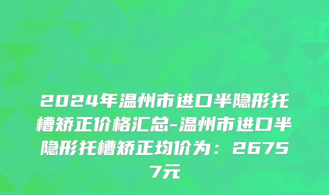 2024年温州市进口半隐形托槽矫正价格汇总-温州市进口半隐形托槽矫正均价为：26757元
