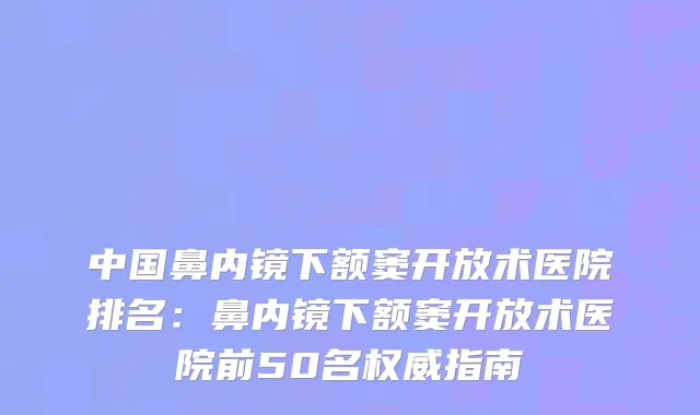 中国鼻内镜下额窦开放术医院排名：鼻内镜下额窦开放术医院前50名权威指南