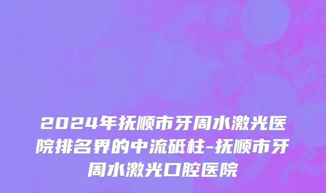 2024年抚顺市牙周水激光医院排名界的中流砥柱-抚顺市牙周水激光口腔医院